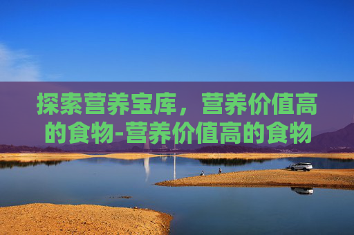 探索营养宝库,营养价值高的食物-营养价值高的食物排名 探索营养宝库,营养价值高的食物-营养价值高的食物排名