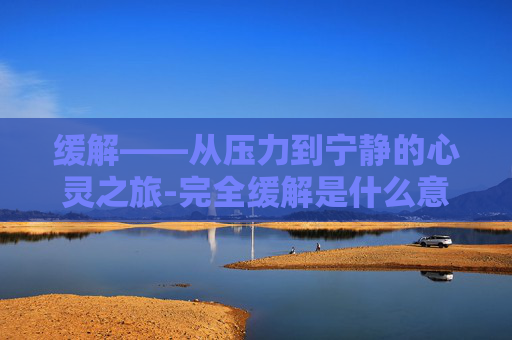 缓解——从压力到宁静的心灵之旅-完全缓解是什么意思 缓解——从压力到宁静的心灵之旅-完全缓解是什么意思