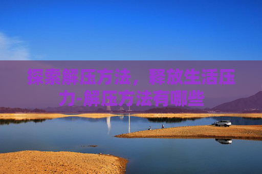 探索解压方法,释放生活压力-解压方法有哪些 探索解压方法,释放生活压力-解压方法有哪些