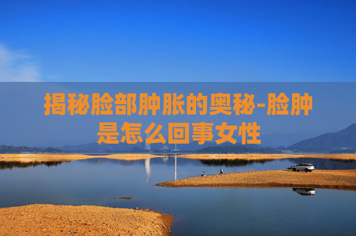 揭秘脸部肿胀的奥秘-脸肿是怎么回事女性 揭秘脸部肿胀的奥秘-脸肿是怎么回事女性