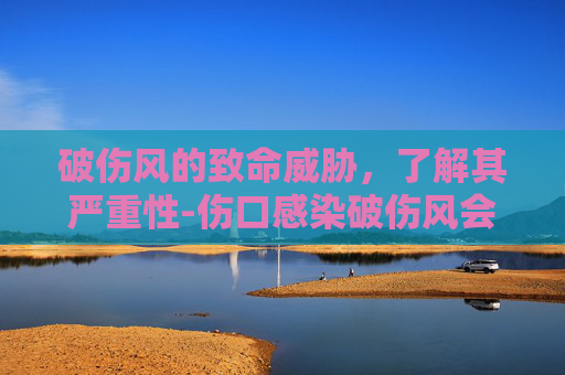 破伤风的致命威胁,了解其严重性-伤口感染破伤风会死人吗 破伤风的致命威胁,了解其严重性-伤口感染破伤风会死人吗
