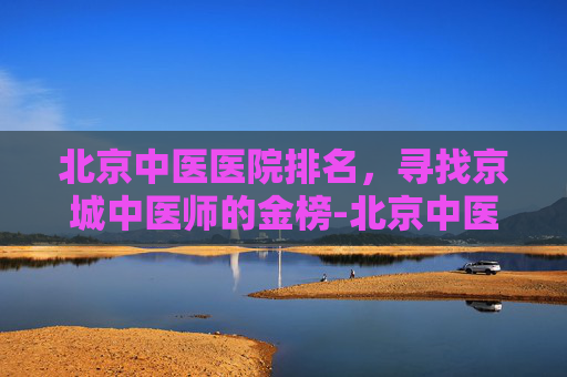 北京中医医院排名,寻找京城中医师的金榜-北京中医医院排名前十名 北京中医医院排名,寻找京城中医师的金榜-北京中医医院排名前十名