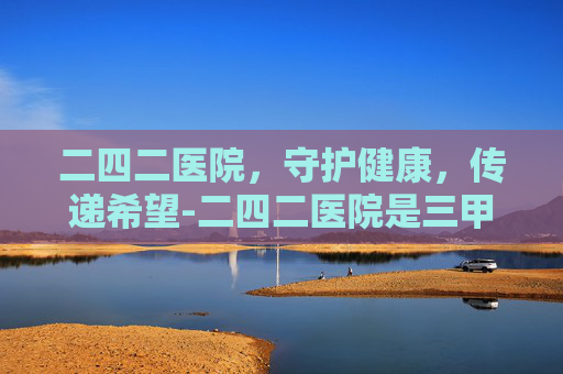 二四二医院,守护健康,传递希望-二四二医院是三甲医院吗 二四二医院,守护健康,传递希望-二四二医院是三甲医院吗