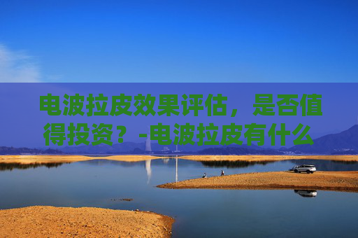 电波拉皮效果评估,是否值得投资?-电波拉皮有什么危害 电波拉皮效果评估,是否值得投资?-电波拉皮有什么危害