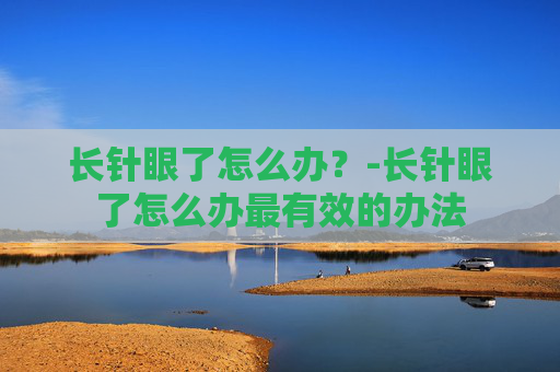 长针眼了怎么办?-长针眼了怎么办最有效的办法 长针眼了怎么办?-长针眼了怎么办最有效的办法