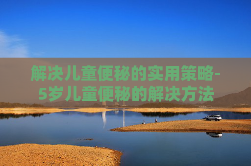 解决儿童便秘的实用策略-5岁儿童便秘的解决方法
