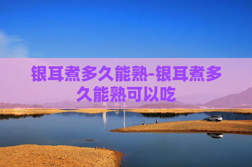 银耳煮多久能熟-银耳煮多久能熟可以吃 银耳煮多久能熟-银耳煮多久能熟可以吃