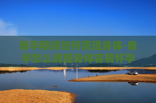 备孕期间如何调理身体-备孕怎么调理身体容易怀孕 备孕期间如何调理身体-备孕怎么调理身体容易怀孕