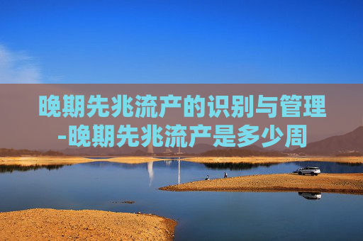 晚期先兆流产的识别与管理-晚期先兆流产是多少周 晚期先兆流产的识别与管理-晚期先兆流产是多少周