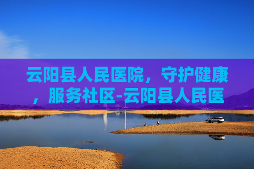 云阳县人民医院，守护健康，服务社区-云阳县人民医院电话