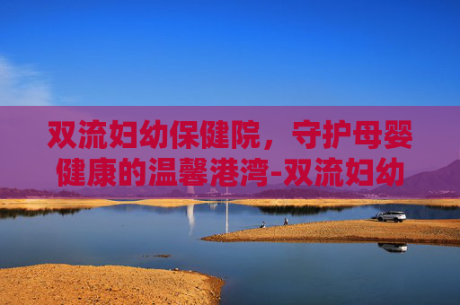 双流妇幼保健院，守护母婴健康的温馨港湾-双流妇幼保健院上班时间