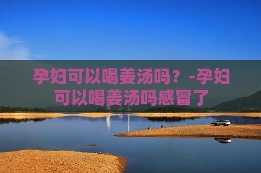 孕妇可以喝姜汤吗?-孕妇可以喝姜汤吗感冒了 孕妇可以喝姜汤吗?-孕妇可以喝姜汤吗感冒了