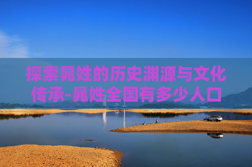 探索晁姓的历史渊源与文化传承-晁姓全国有多少人口 探索晁姓的历史渊源与文化传承-晁姓全国有多少人口