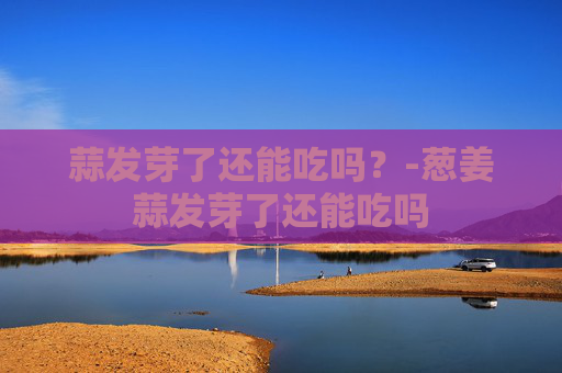 蒜发芽了还能吃吗?-葱姜蒜发芽了还能吃吗 蒜发芽了还能吃吗?-葱姜蒜发芽了还能吃吗