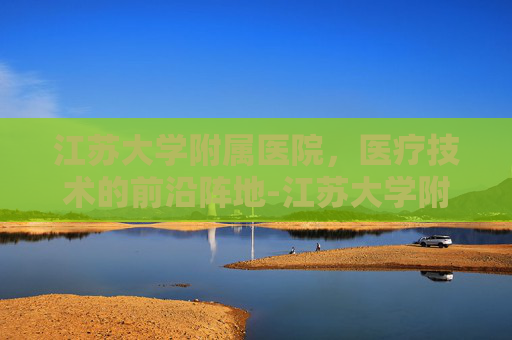 江苏大学附属医院,医疗技术的前沿阵地-江苏大学附属医院官网 江苏大学附属医院,医疗技术的前沿阵地-江苏大学附属医院官网