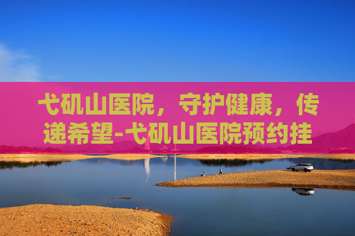 弋矶山医院,守护健康,传递希望-弋矶山医院预约挂号网 弋矶山医院,守护健康,传递希望-弋矶山医院预约挂号网