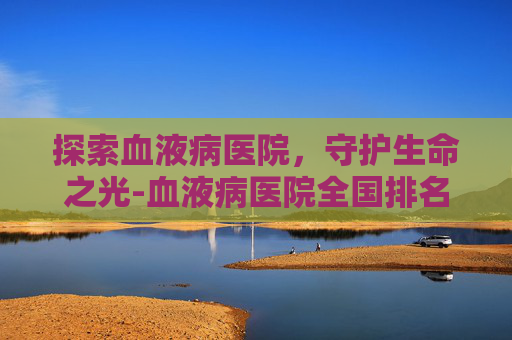 探索血液病医院,守护生命之光-血液病医院全国排名榜前十名 探索血液病医院,守护生命之光-血液病医院全国排名榜前十名