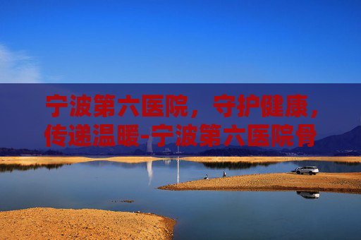 宁波第六医院,守护健康,传递温暖-宁波第六医院骨科最好医生 宁波第六医院,守护健康,传递温暖-宁波第六医院骨科最好医生
