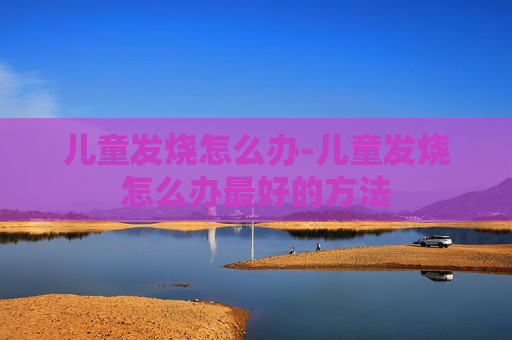 儿童发烧怎么办-儿童发烧怎么办最好的方法 儿童发烧怎么办-儿童发烧怎么办最好的方法