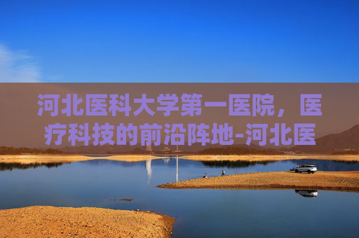 河北医科大学第一医院，医疗科技的前沿阵地-河北医科大学第一医院官网