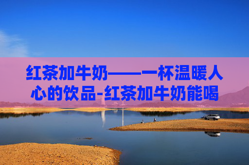 红茶加牛奶——一杯温暖人心的饮品-红茶加牛奶能喝吗