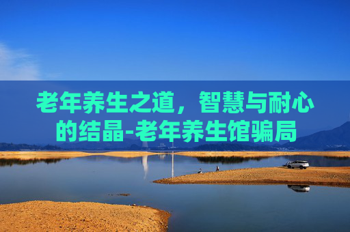老年养生之道,智慧与耐心的结晶-老年养生馆骗局 老年养生之道,智慧与耐心的结晶-老年养生馆骗局