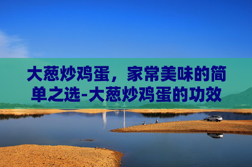 大葱炒鸡蛋，家常美味的简单之选-大葱炒鸡蛋的功效与作用