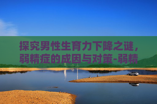 探究男性生育力下降之谜，弱精症的成因与对策-弱精症可以治愈吗