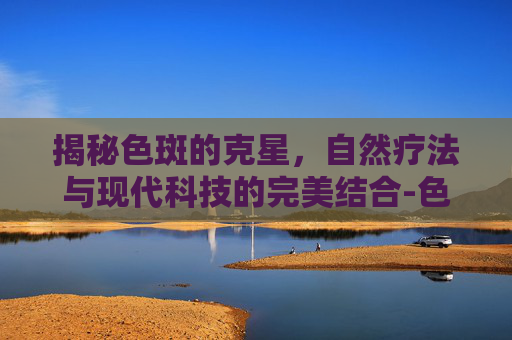 揭秘色斑的克星，自然疗法与现代科技的完美结合-色斑怎么去掉