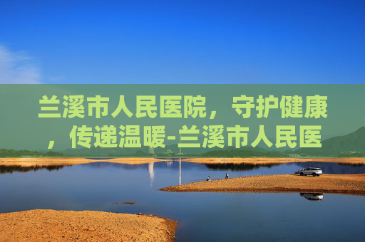 兰溪市人民医院，守护健康，传递温暖-兰溪市人民医院官网