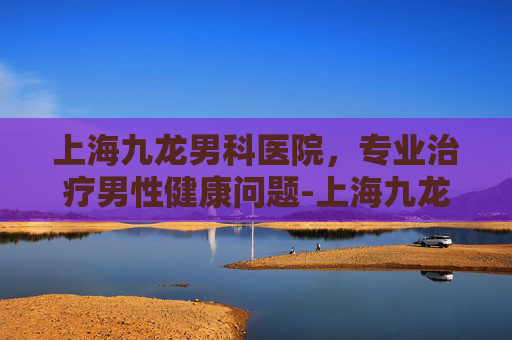 上海九龙男科医院，专业治疗男性健康问题-上海九龙男科医院是三甲医院吗