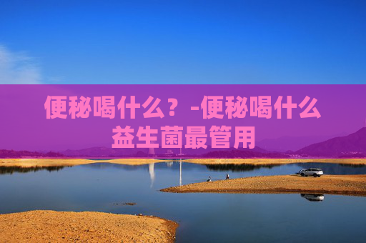 便秘喝什么？-便秘喝什么益生菌最管用