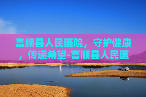 富顺县人民医院，守护健康，传递希望-富顺县人民医院电话
