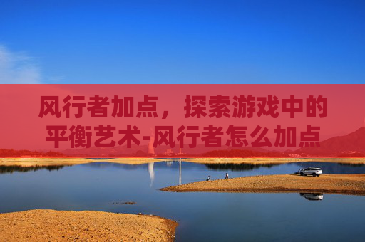 风行者加点，探索游戏中的平衡艺术-风行者怎么加点