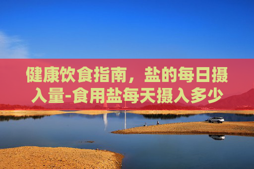 健康饮食指南，盐的每日摄入量-食用盐每天摄入多少克
