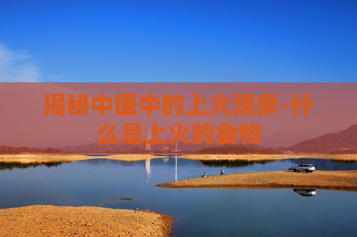 揭秘中医中的上火现象-什么是上火的食物