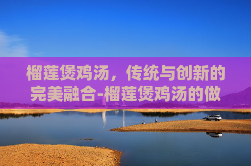 榴莲煲鸡汤，传统与创新的完美融合-榴莲煲鸡汤的做法