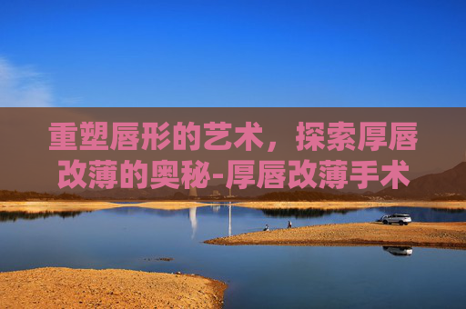 重塑唇形的艺术，探索厚唇改薄的奥秘-厚唇改薄手术