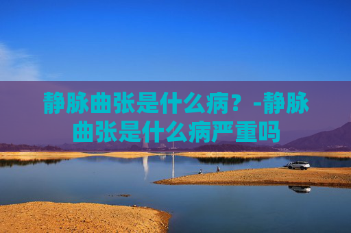 静脉曲张是什么病？-静脉曲张是什么病严重吗