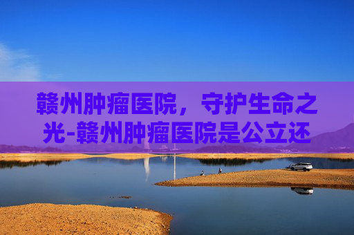 赣州肿瘤医院，守护生命之光-赣州肿瘤医院是公立还是私立