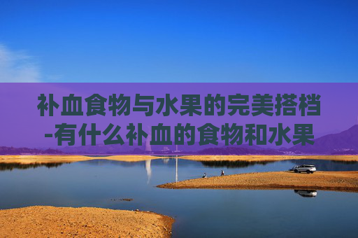补血食物与水果的完美搭档-有什么补血的食物和水果