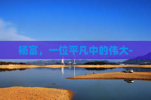 杨富，一位平凡中的伟大-