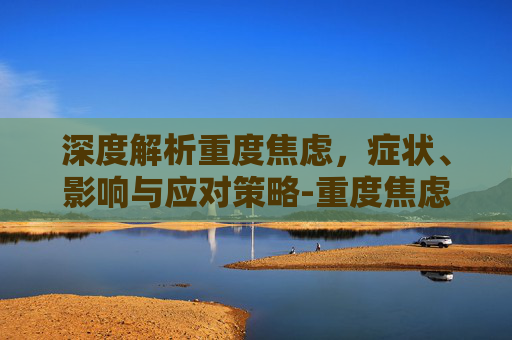 深度解析重度焦虑，症状、影响与应对策略-重度焦虑症的表现