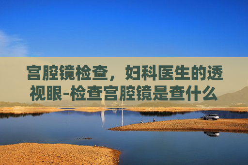 宫腔镜检查，妇科医生的透视眼-检查宫腔镜是查什么的