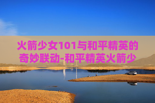 火箭少女101与和平精英的奇妙联动-和平精英火箭少女101返场2026年