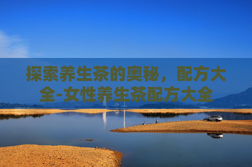 探索养生茶的奥秘，配方大全-女性养生茶配方大全