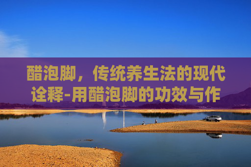 醋泡脚，传统养生法的现代诠释-用醋泡脚的功效与作用是白醋还是陈醋