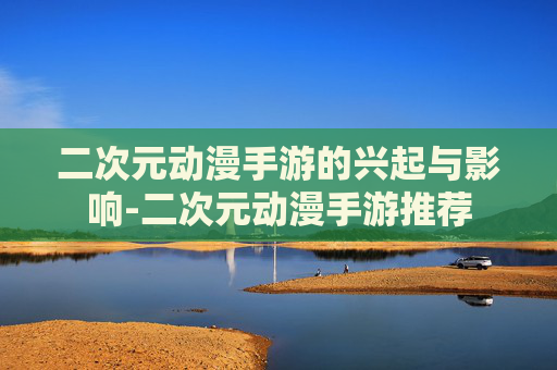 二次元动漫手游的兴起与影响-二次元动漫手游推荐