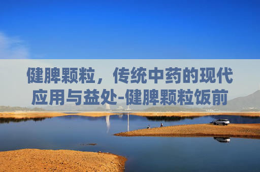 健脾颗粒，传统中药的现代应用与益处-健脾颗粒饭前吃还是饭后吃