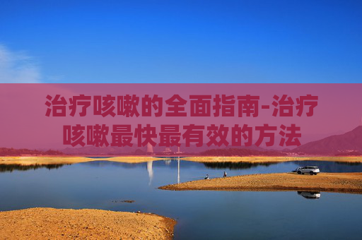 治疗咳嗽的全面指南-治疗咳嗽最快最有效的方法